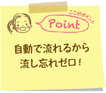 自動で流れるから流し忘れゼロ！